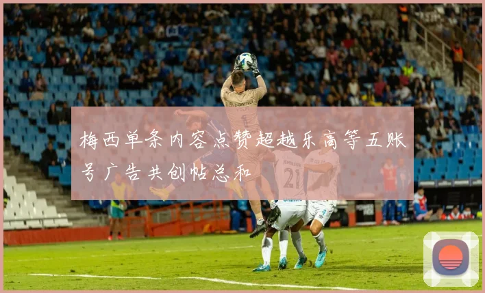 梅西单条内容点赞超越乐高等五账号广告共创帖总和