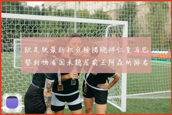 欧足联最新积分榜揭晓拜仁皇马巴黎利物浦国米稳居前五阿森纳排名第七