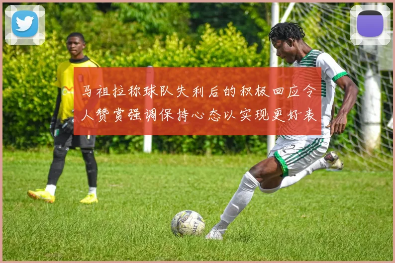 马祖拉称球队失利后的积极回应令人赞赏强调保持心态以实现更好表现