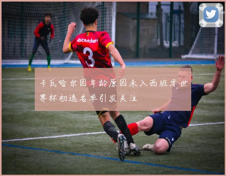 卡瓦哈尔因年龄原因未入西班牙世界杯初选名单引发关注