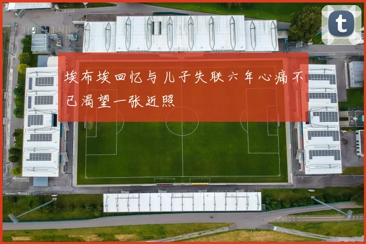 埃布埃回忆与儿子失联六年心痛不已渴望一张近照