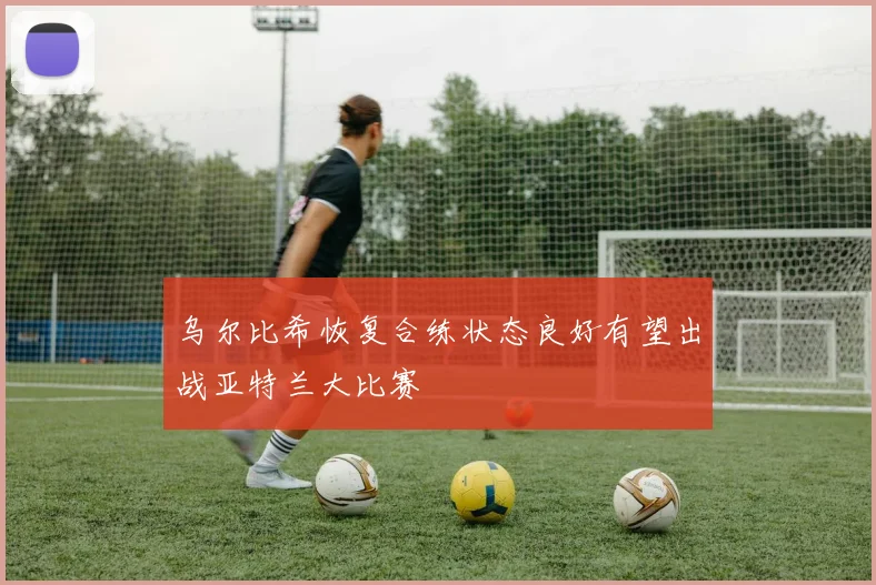 乌尔比希恢复合练状态良好有望出战亚特兰大比赛