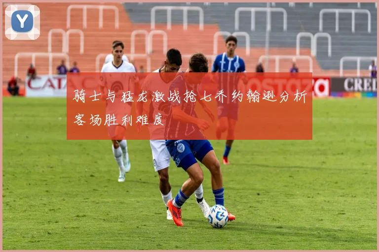 骑士与猛龙激战抢七乔约翰逊分析客场胜利难度