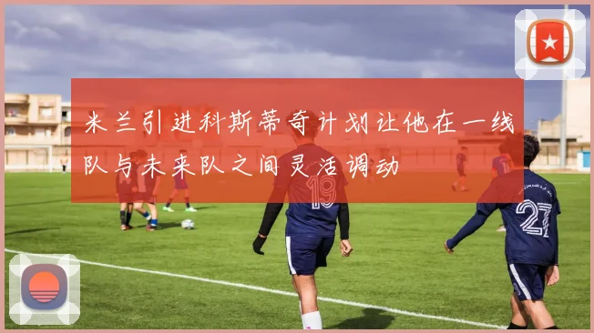 米兰引进科斯蒂奇计划让他在一线队与未来队之间灵活调动