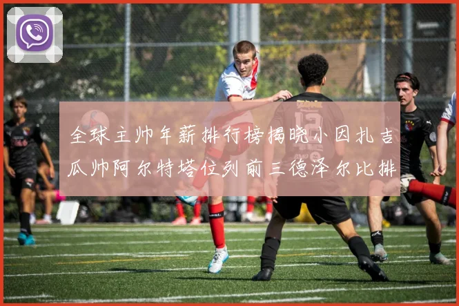 全球主帅年薪排行榜揭晓小因扎吉瓜帅阿尔特塔位列前三德泽尔比排名第六