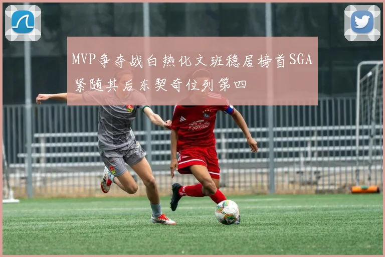 MVP争夺战白热化文班稳居榜首SGA紧随其后东契奇位列第四