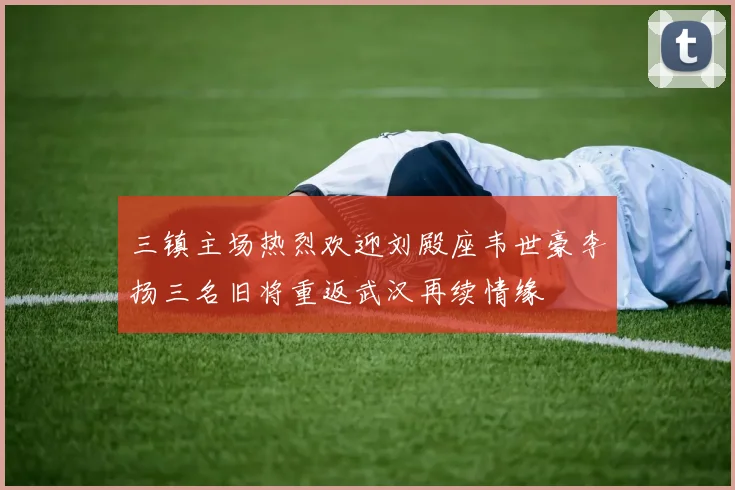 三镇主场热烈欢迎刘殿座韦世豪李扬三名旧将重返武汉再续情缘