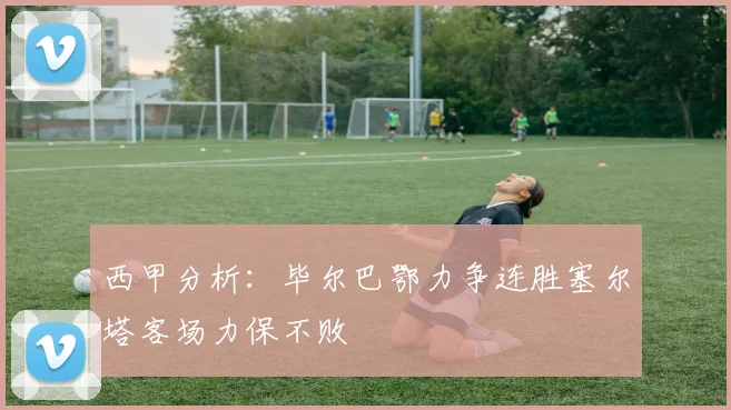 西甲分析：毕尔巴鄂力争连胜塞尔塔客场力保不败