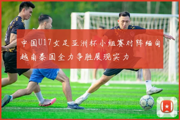 中国U17女足亚洲杯小组赛对阵缅甸越南泰国全力争胜展现实力